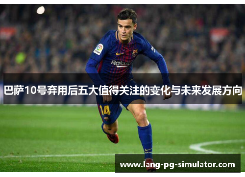 巴萨10号弃用后五大值得关注的变化与未来发展方向